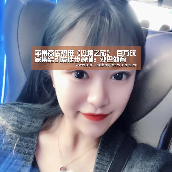 苹果商店热推《边境之旅》 百万玩家集结引发徒步浪潮:沙巴体育(图2) 沙巴体育